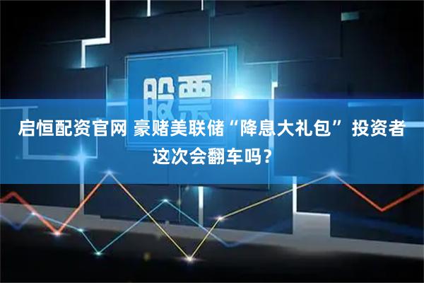启恒配资官网 豪赌美联储“降息大礼包” 投资者这次会翻车吗？