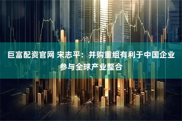 巨富配资官网 宋志平:并购重组有利于中国企业参与全球产业整合