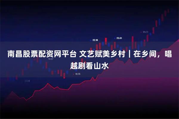 南昌股票配资网平台 文艺赋美乡村｜在乡间，唱越剧看山水