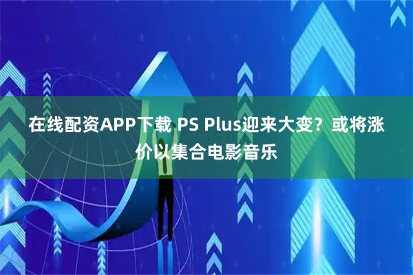 在线配资APP下载 PS Plus迎来大变?或将涨价以集合电影音乐