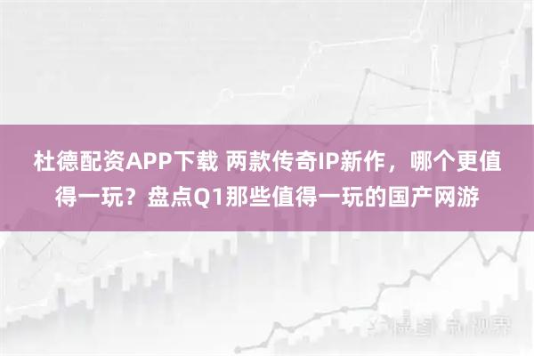 杜德配资APP下载 两款传奇IP新作,哪个更值得一玩?盘点Q1那些值得一玩的国产网游