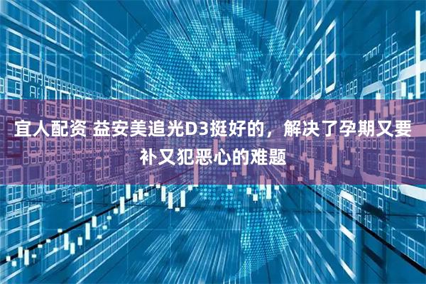 宜人配资 益安美追光D3挺好的,解决了孕期又要补又犯恶心的难题