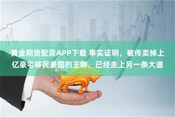 黄金期货配资APP下载 事实证明，被传卖掉上亿豪宅移民美国的王刚，已经走上另一条大道