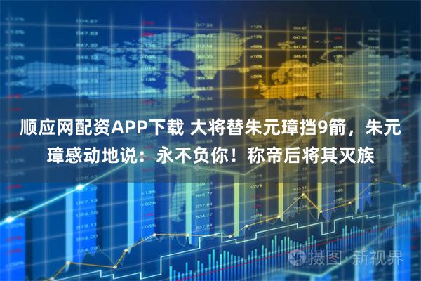 顺应网配资APP下载 大将替朱元璋挡9箭，朱元璋感动地说：永不负你！称帝后将其灭族