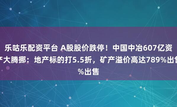 乐咕乐配资平台 A股股价跌停!中国中冶607亿资产大腾挪:地产标的打5.5折,矿产溢价高达789%出售
