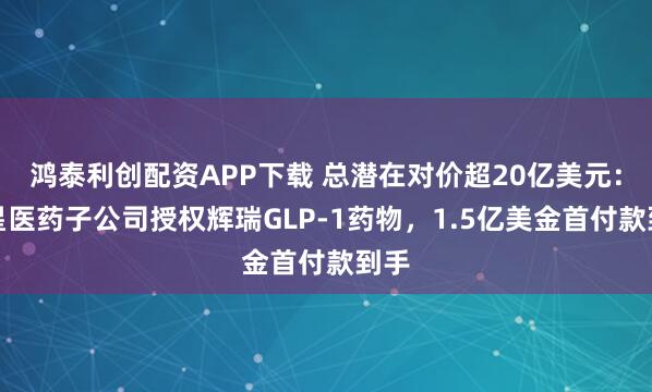 鸿泰利创配资APP下载 总潜在对价超20亿美元：复星医药子公司授权辉瑞GLP-1药物，1.5亿美金首付款到手