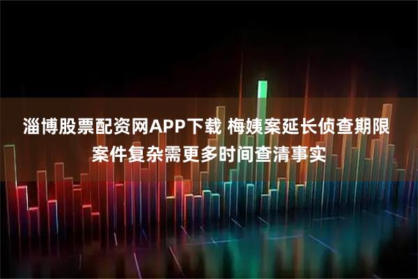 淄博股票配资网APP下载 梅姨案延长侦查期限 案件复杂需更多时间查清事实