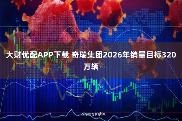 大财优配APP下载 奇瑞集团2026年销量目标320万辆
