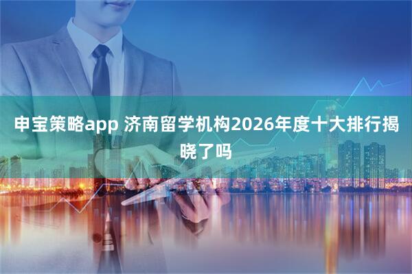 申宝策略app 济南留学机构2026年度十大排行揭晓了吗