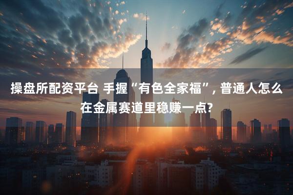 操盘所配资平台 手握“有色全家福”, 普通人怎么在金属赛道里稳赚一点?