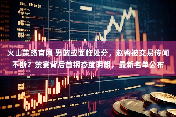 火山策略官网 男篮或面临处分，赵睿被交易传闻不断？禁赛背后首钢态度明朗，最新名单公布