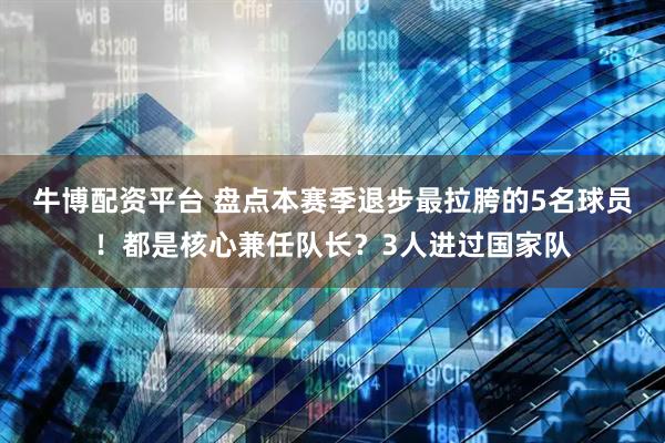 牛博配资平台 盘点本赛季退步最拉胯的5名球员！都是核心兼任队长？3人进过国家队