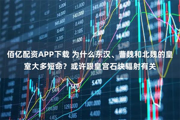 佰亿配资APP下载 为什么东汉、曹魏和北魏的皇室大多短命？或许跟皇宫石块辐射有关
