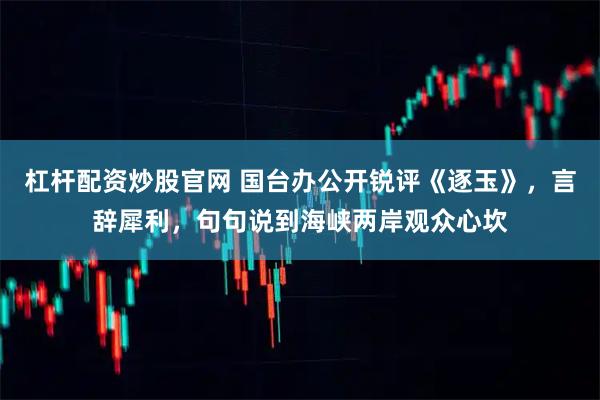 杠杆配资炒股官网 国台办公开锐评《逐玉》，言辞犀利，句句说到海峡两岸观众心坎