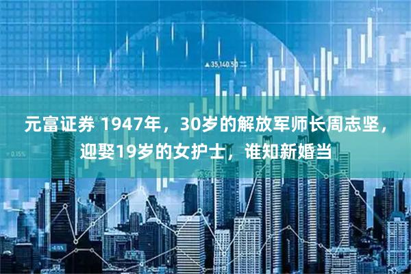 元富证券 1947年，30岁的解放军师长周志坚，迎娶19岁的女护士，谁知新婚当