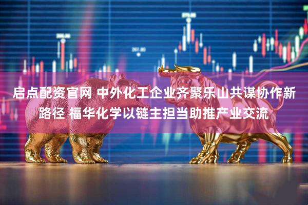 启点配资官网 中外化工企业齐聚乐山共谋协作新路径 福华化学以链主担当助推产业交流