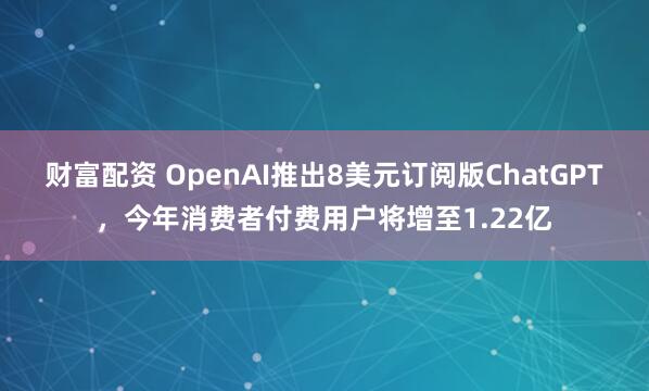 财富配资 OpenAI推出8美元订阅版ChatGPT，今年消费者付费用户将增至1.22亿